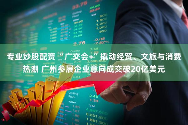 专业炒股配资 “广交会+”撬动经贸、文旅与消费热潮 广州参展企业意向成交破20亿美元