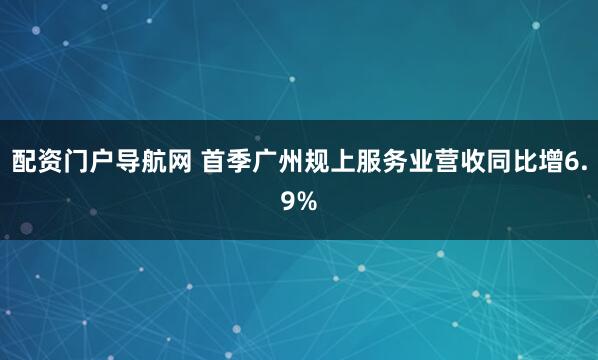 配资门户导航网 首季广州规上服务业营收同比增6.9%