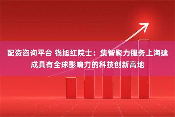 配资咨询平台 钱旭红院士：集智聚力服务上海建成具有全球影响力的科技创新高地