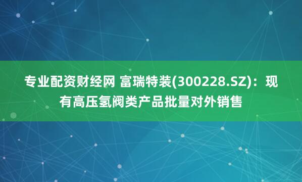 专业配资财经网 富瑞特装(300228.SZ)：现有高压氢阀类产品批量对外销售