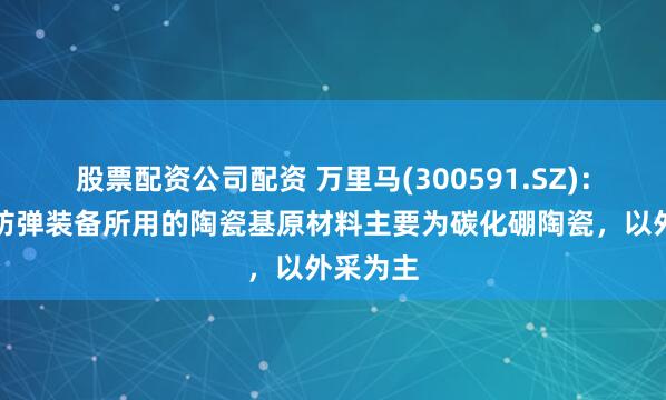 股票配资公司配资 万里马(300591.SZ)：生产的防弹装备所用的陶瓷基原材料主要为碳化硼陶瓷，以外采为主
