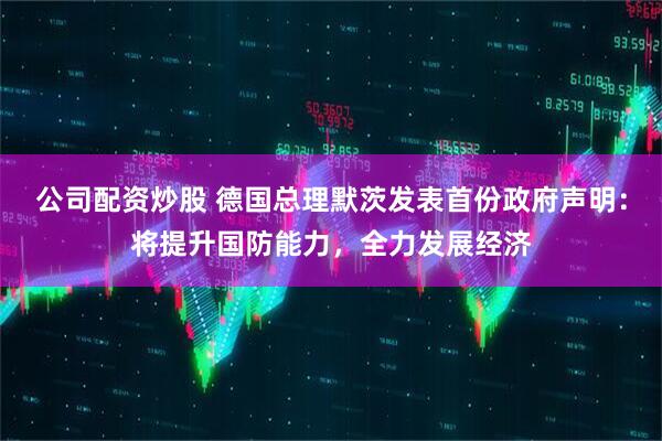 公司配资炒股 德国总理默茨发表首份政府声明：将提升国防能力，全力发展经济
