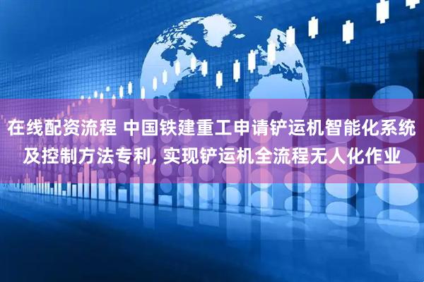 在线配资流程 中国铁建重工申请铲运机智能化系统及控制方法专利, 实现铲运机全流程无人化作业