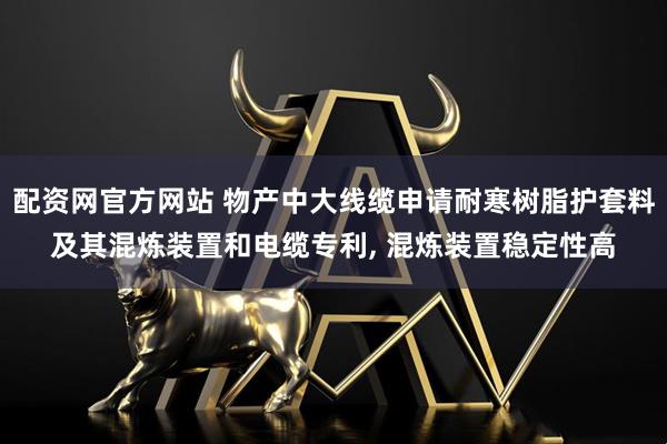 配资网官方网站 物产中大线缆申请耐寒树脂护套料及其混炼装置和电缆专利, 混炼装置稳定性高