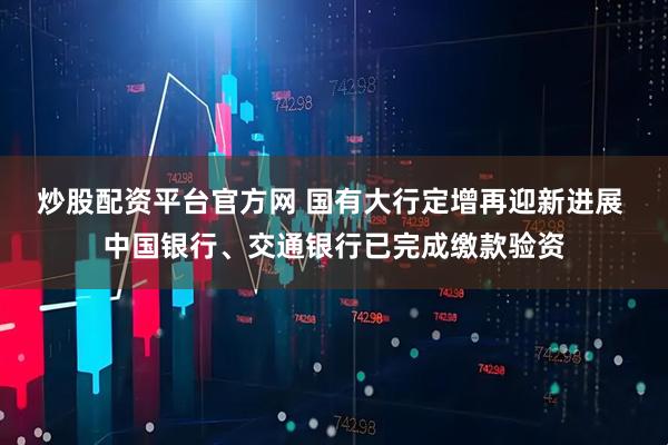 炒股配资平台官方网 国有大行定增再迎新进展 中国银行、交通银行已完成缴款验资
