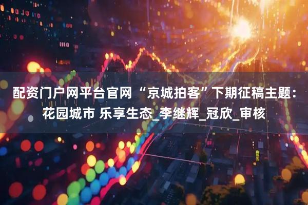 配资门户网平台官网 “京城拍客”下期征稿主题：花园城市 乐享生态_李继辉_冠欣_审核