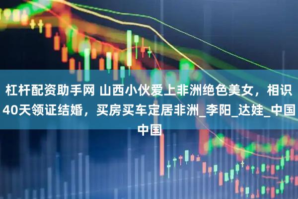 杠杆配资助手网 山西小伙爱上非洲绝色美女，相识40天领证结婚，买房买车定居非洲_李阳_达娃_中国