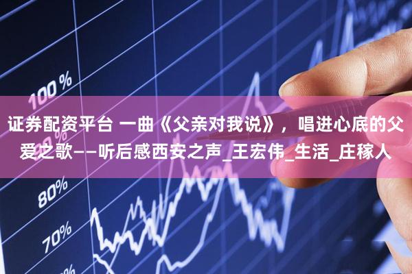 证券配资平台 一曲《父亲对我说》，唱进心底的父爱之歌——听后感西安之声_王宏伟_生活_庄稼人
