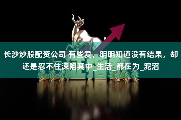 长沙炒股配资公司 有些爱，明明知道没有结果，却还是忍不住深陷其中_生活_都在为_泥沼