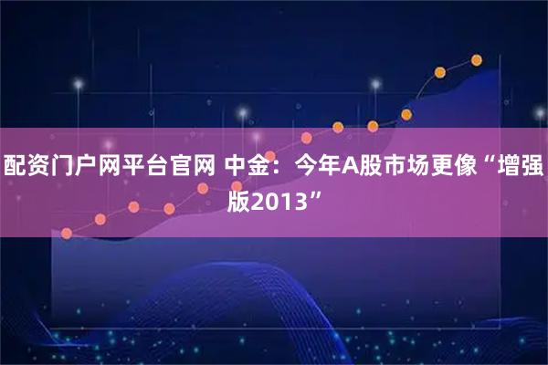 配资门户网平台官网 中金：今年A股市场更像“增强版2013”