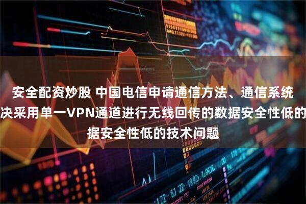 安全配资炒股 中国电信申请通信方法、通信系统专利，解决采用单一VPN通道进行无线回传的数据安全性低的技术问题