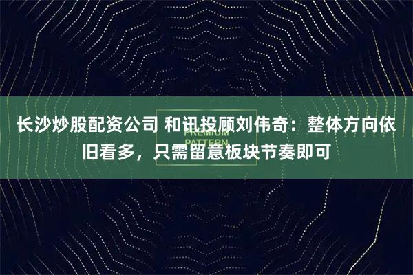 长沙炒股配资公司 和讯投顾刘伟奇：整体方向依旧看多，只需留意板块节奏即可