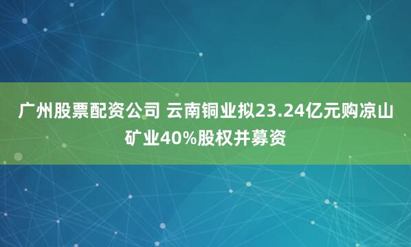 广州股票配资公司 云南铜业拟23.24亿元购凉山矿业40%股权并募资