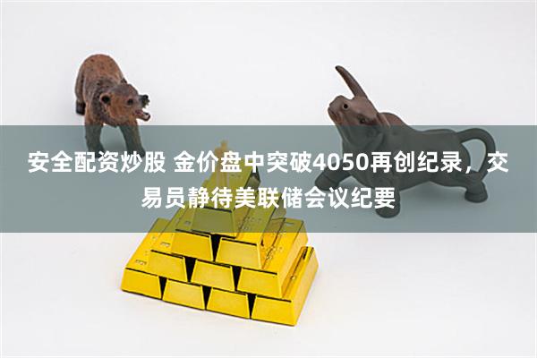 安全配资炒股 金价盘中突破4050再创纪录，交易员静待美联储会议纪要