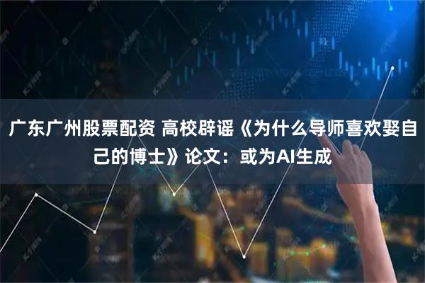 广东广州股票配资 高校辟谣《为什么导师喜欢娶自己的博士》论文：或为AI生成