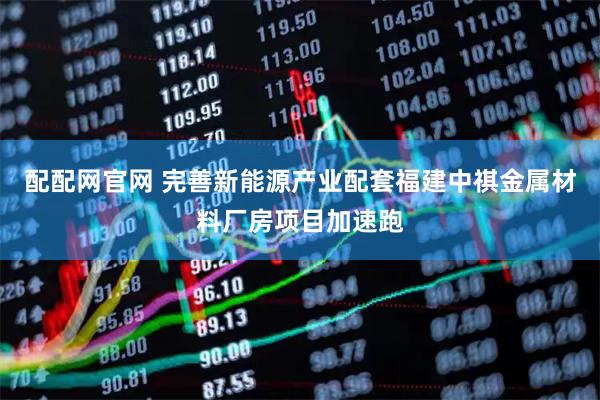 配配网官网 完善新能源产业配套福建中祺金属材料厂房项目加速跑